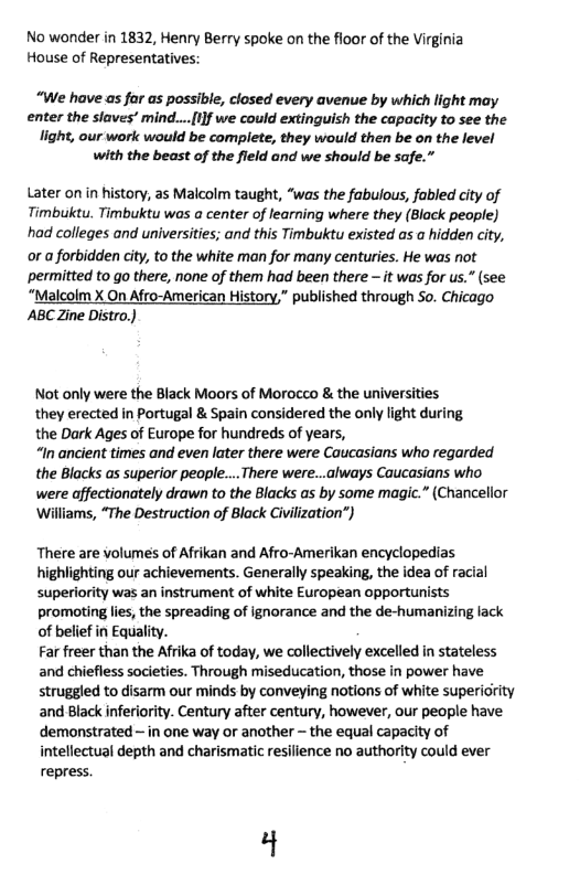 No wonder in 1832, Henry Berry spoke on the floor of the Virginia House of Representatives:  “We have as far as possible, closed every avenue by which light may enter the slaves’ mind... 1}f we could extinguish the capacity to see the light, our work would be complete, they would then be on the level  with the beast of the fleld and we should be safe.”  Later on in history, as Malcolm taught, “was the fabulous, fabled city of Timbuktu. Timbuktu was a center of learning where they (Black people) had colleges and universities; and this Timbuktu existed as a hidden city, or a forbidden city, to the white man for many centuries. He was not permitted to o there, none of them had been there - it was for us.” (see  “Malcolm X On Afro-American History,” published through So. Chicago ABC Zine Distro.)  Not only were the Black Moors of Morocco & the universities they erected in Portugal & Spain considered the only light d the Dark Ages of Europe for hundreds of years,  “In ancient times and even later there were Caucasians who regarded the Blacks as superior people... There were...always Caucasians who were affectionately drawn to the Blacks as by some magic.” (Chancellor ‘Williams, “The Destruction of Black Civilization”)  There are volumes of Afrikan and Afro-Amerikan encyclopedias highlighting our achievements. Generally speaking, the idea of racial superiority was an instrument of white European opportu promoting lies, the spreading of ignorance and the de-humanizing lack of belief in Equality.  Far freer than the Afrika of today, we collectively excelled in stateless and chiefless societies. Through miseducation, those in power have struggled to disarm our minds by conveying notions of white supericity and Black inferiority. Century after century, however, our people have demonstrated ~ in one way or another  the equal capacity of intellectual depth and charismatic resilience no authority could ever repress.  